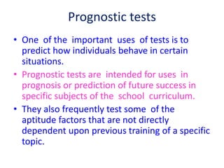 Prognostic tests
• One of the important uses of tests is to
predict how individuals behave in certain
situations.
• Prognostic tests are intended for uses in
prognosis or prediction of future success in
specific subjects of the school curriculum.
• They also frequently test some of the
aptitude factors that are not directly
dependent upon previous training of a specific
topic.
 