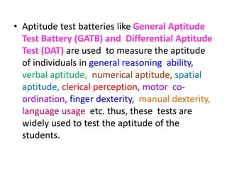 • Aptitude test batteries like General Aptitude
Test Battery (GATB) and Differential Aptitude
Test (DAT) are used to measure the aptitude
of individuals in general reasoning ability,
verbal aptitude, numerical aptitude, spatial
aptitude, clerical perception, motor co-
ordination, finger dexterity, manual dexterity,
language usage etc. thus, these tests are
widely used to test the aptitude of the
students.
 