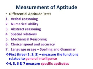 Measurement of Aptitude
• Differential Aptitude Tests
1. Verbal reasoning
2. Numerical ability
3. Abstract reasoning
4. Spatial relations
5. Mechanical Reasoning
6. Clerical speed and accuracy
7. Language usage – Spelling and Grammar
First three (1, 2, 3) – measure the functions
related to general intelligence
4, 5, 6 & 7 measure specific aptitudes
 