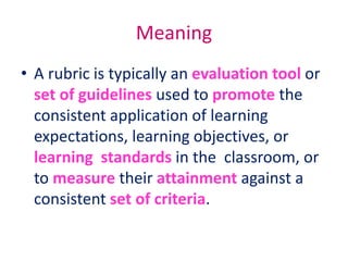Meaning
• A rubric is typically an evaluation tool or
set of guidelines used to promote the
consistent application of learning
expectations, learning objectives, or
learning standards in the classroom, or
to measure their attainment against a
consistent set of criteria.
 