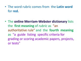 • The word rubric comes from the Latin word
for red.
• The online Merriam-Webster dictionary lists
the first meaning of rubric as "an
authoritative rule" and the fourth meaning
as "a guide listing specific criteria for
grading or scoring academic papers, projects,
or tests"
 