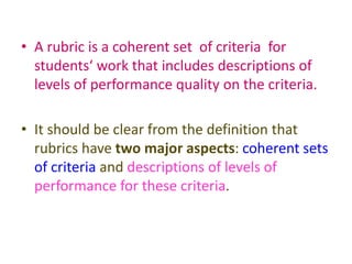 • A rubric is a coherent set of criteria for
students‘ work that includes descriptions of
levels of performance quality on the criteria.
• It should be clear from the definition that
rubrics have two major aspects: coherent sets
of criteria and descriptions of levels of
performance for these criteria.
 