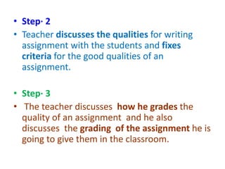 • Step· 2
• Teacher discusses the qualities for writing
assignment with the students and fixes
criteria for the good qualities of an
assignment.
• Step· 3
• The teacher discusses how he grades the
quality of an assignment and he also
discusses the grading of the assignment he is
going to give them in the classroom.
 
