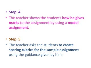 • Step· 4
• The teacher shows the students how he gives
marks to the assignment by using a model
assignment.
• Step· 5
• The teacher asks the students to create
scoring rubrics for the sample assignment
using the guidance given by him.
 