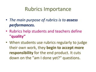 Rubrics Importance
• The main purpose of rubrics is to assess
performances.
• Rubrics help students and teachers define
"quality”
• When students use rubrics regularly to judge
their own work, they begin to accept more
responsibility for the end product. It cuts
down on the "am I done yet?“ questions.
 