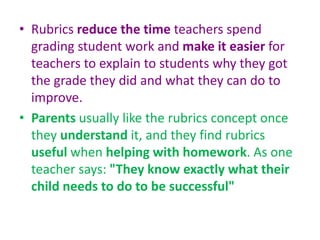 • Rubrics reduce the time teachers spend
grading student work and make it easier for
teachers to explain to students why they got
the grade they did and what they can do to
improve.
• Parents usually like the rubrics concept once
they understand it, and they find rubrics
useful when helping with homework. As one
teacher says: "They know exactly what their
child needs to do to be successful"
 