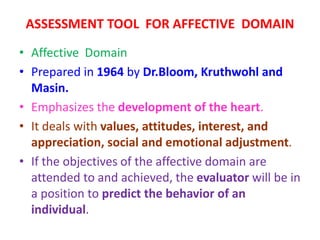 ASSESSMENT TOOL FOR AFFECTIVE DOMAIN
• Affective Domain
• Prepared in 1964 by Dr.Bloom, Kruthwohl and
Masin.
• Emphasizes the development of the heart.
• It deals with values, attitudes, interest, and
appreciation, social and emotional adjustment.
• If the objectives of the affective domain are
attended to and achieved, the evaluator will be in
a position to predict the behavior of an
individual.
 