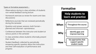 Types or formative assessment :-
• Observations during in-class activities; of students
non-verbal feedback during lecture
• Homework exercises as review for exams and class
discussions)
• Reflections journals that are reviewed periodically
during the semester
• Question and answer sessions, both formal—
planned and informal—spontaneous
• Conferences between the instructor and student at
various points in the semester
• In-class activities where students informally present
their results
• Student feedback collected by periodically
answering specific question about the instruction
and their self-evaluation of performance and
progress
 
