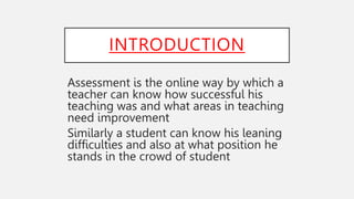 INTRODUCTION
Assessment is the online way by which a
teacher can know how successful his
teaching was and what areas in teaching
need improvement
Similarly a student can know his leaning
difficulties and also at what position he
stands in the crowd of student
 