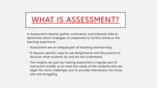 WHAT IS ASSESSMENT?
In Assessment teacher gather, summarize, and interpret data to
determine which strategies to implement to further enhance the
learning experience.
• Assessment are an integral part of teaching and learning.
• It requires specific ways to use Assignments and discussions to
discover what students do and do not understand.
• The insights we gain by making assessment a regular part of
instruction enable us to meet the needs of the students who are
eager for more challenges and to provide intervention for those
who are struggling
 