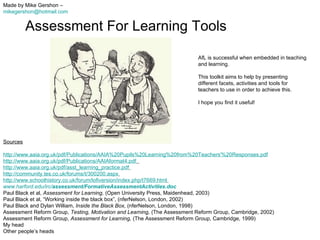 Assessment For Learning Tools Made by Mike Gershon –  [email_address]   Sources http://www.aaia.org.uk/pdf/Publications/AAIA%20Pupils%20Learning%20from%20Teachers'%20Responses.pdf http://www.aaia.org.uk/pdf/Publications/AAIAformat4.pdf   http://www.aaia.org.uk/pdf/asst_learning_practice.pdf   http://community.tes.co.uk/forums/t/300200.aspx   http://www.schoolhistory.co.uk/forum/lofiversion/index.php/t7669.html   www.harford.edu/irc/ assessment / FormativeAssessmentActivities .doc   Paul Black et al,  Assessment for Learning,  (Open University Press, Maidenhead, 2003) Paul Black et al, “Working inside the black box”, (nferNelson, London, 2002) Paul Black and Dylan William,  Inside the Black Box,  (nferNelson, London, 1998)  Assessment Reform Group,  Testing, Motivation and Learning,  (The Assessment Reform Group, Cambridge, 2002)  Assessment Reform Group,  Assessment for Learning,  (The Assessment Reform Group, Cambridge, 1999) My head Other people’s heads AfL is successful when embedded in teaching and learning.  This toolkit aims to help by presenting different facets, activities and tools for teachers to use in order to achieve this. I hope you find it useful! 