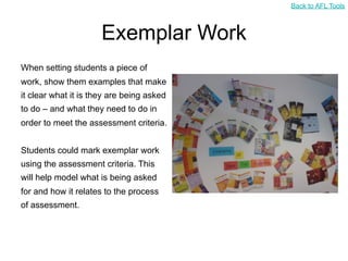Back to AFL Tools



                      Exemplar Work
When setting students a piece of
work, show them examples that make
it clear what it is they are being asked
to do – and what they need to do in
order to meet the assessment criteria.


Students could mark exemplar work
using the assessment criteria. This
will help model what is being asked
for and how it relates to the process
of assessment.
 