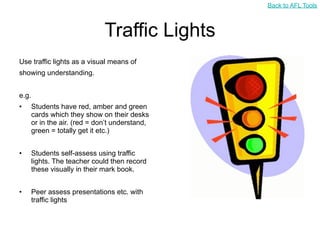 Back to AFL Tools



                               Traffic Lights
Use traffic lights as a visual means of
showing understanding.


e.g.
•      Students have red, amber and green
       cards which they show on their desks
       or in the air. (red = don’t understand,
       green = totally get it etc.)


•      Students self-assess using traffic
       lights. The teacher could then record
       these visually in their mark book.


•      Peer assess presentations etc. with
       traffic lights
 