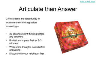 Back to AFL Tools



              Articulate then Answer
Give students the opportunity to
articulate their thinking before
answering –


•   30 seconds silent thinking before
    any answers
•   Brainstorm in pairs first for 2-3
    minutes
•   Write some thoughts down before
    answering
•   Discuss with your neighbour first
 