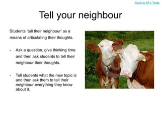 Back to AFL Tools



                 Tell your neighbour
Students ‘tell their neighbour’ as a
means of articulating their thoughts.


-   Ask a question, give thinking time
    and then ask students to tell their
    neighbour their thoughts.


-   Tell students what the new topic is
    and then ask them to tell their
    neighbour everything they know
    about it.
 