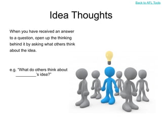 Back to AFL Tools



                      Idea Thoughts
When you have received an answer
to a question, open up the thinking
behind it by asking what others think
about the idea.



e.g. “What do others think about
   _________’s idea?”
 