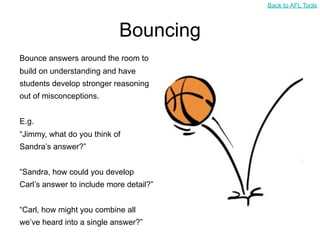 Back to AFL Tools



                            Bouncing
Bounce answers around the room to
build on understanding and have
students develop stronger reasoning
out of misconceptions.


E.g.
“Jimmy, what do you think of
Sandra’s answer?”


“Sandra, how could you develop
Carl’s answer to include more detail?”


“Carl, how might you combine all
we’ve heard into a single answer?”
 