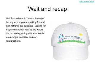 Back to AFL Tools



                     Wait and recap
Wait for students to draw out most of
the key words you are asking for and
then reframe the question – asking for
a synthesis which recaps the whole
discussion by joining all these words
into a single coherent answer,
paragraph etc.
 