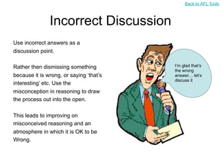 Back to AFL Tools



               Incorrect Discussion
Use incorrect answers as a
discussion point.

Rather then dismissing something         I’m glad that’s
                                         the wrong
because it is wrong, or saying ‘that’s   answer… let’s
                                         discuss it
interesting’ etc. Use the
misconception in reasoning to draw
the process out into the open.

This leads to improving on
misconceived reasoning and an
atmosphere in which it is OK to be
Wrong.
 