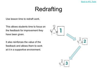 Back to AFL Tools



                            Redrafting
Use lesson time to redraft work.


This allows students time to focus on
the feedback for improvement they
have been given.


It also reinforces the value of the
feedback and allows them to work
at it in a supportive environment.
 