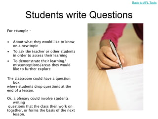 Back to AFL Tools



           Students write Questions
For example –


•   About what they would like to know
    on a new topic
•   To ask the teacher or other students
    in order to assess their learning
•   To demonstrate their learning/
    misconceptions/areas they would
    like to further explore

The classroom could have a question
   box
where students drop questions at the
end of a lesson.

Or, a plenary could involve students
    writing
 questions that the class then work on
together, or forms the basis of the next
    lesson.
 