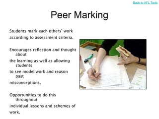 Back to AFL Tools



                     Peer Marking
Students mark each others’ work
according to assessment criteria.


Encourages reﬂection and thought
   about
the learning as well as allowing
   students
to see model work and reason
   past
misconceptions.


Opportunities to do this
  throughout
individual lessons and schemes of
work.
 