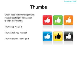 Back to AFL Tools



                               Thumbs
Check class understanding of what
you are teaching by asking them
to show their thumbs.


Thumbs up = I get it


Thumbs half way = sort of


Thumbs down = I don’t get it
 