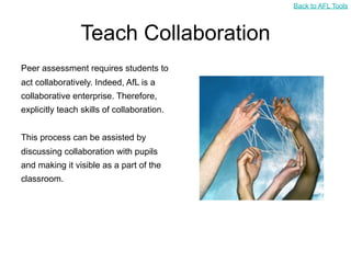 Back to AFL Tools



                 Teach Collaboration
Peer assessment requires students to
act collaboratively. Indeed, AfL is a
collaborative enterprise. Therefore,
explicitly teach skills of collaboration.


This process can be assisted by
discussing collaboration with pupils
and making it visible as a part of the
classroom.
 