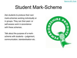 Back to AFL Tools



            Student Mark-Scheme
Ask students to produce their own
mark-schemes working individually or
in groups. They can then peer- or
self-assess work in accordance
with these schemes.


Talk about the purpose of a mark-
scheme with students – judgement,
communication, standardisation etc.
 