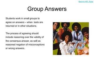 Back to AFL Tools



                      Group Answers
Students work in small groups to
agree on answers – when tests are
returned or in other situations.


The process of agreeing should
include reasoning over the validity of
the consensus answer, as well as
reasoned negation of misconceptions
or wrong answers.
 