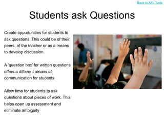 Back to AFL Tools



              Students ask Questions
Create opportunities for students to
ask questions. This could be of their
peers, of the teacher or as a means
to develop discussion.


A ‘question box’ for written questions
offers a different means of
communication for students


Allow time for students to ask
questions about pieces of work. This
helps open up assessment and
eliminate ambiguity
 