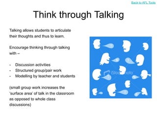 Back to AFL Tools



              Think through Talking
Talking allows students to articulate
their thoughts and thus to learn.

Encourage thinking through talking
with –

-   Discussion activities
-   Structured group/pair work
-   Modelling by teacher and students

(small group work increases the
‘surface area’ of talk in the classroom
as opposed to whole class
discussions)
 