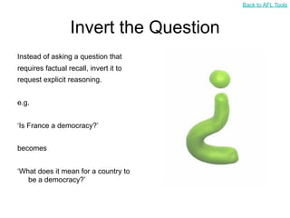 Back to AFL Tools



                  Invert the Question
Instead of asking a question that
requires factual recall, invert it to
request explicit reasoning.


e.g.


‘Is France a democracy?’


becomes


‘What does it mean for a country to
   be a democracy?’
 