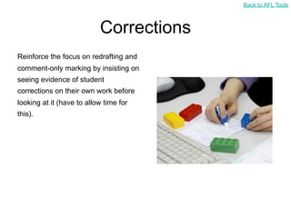 Back to AFL Tools



                           Corrections
Reinforce the focus on redrafting and
comment-only marking by insisting on
seeing evidence of student
corrections on their own work before
looking at it (have to allow time for
this).
 