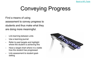 Back to AFL Tools



                 Conveying Progress
Find a means of using
assessment to convey progress to
students and thus make what they
are doing more meaningful.

-   Link learning between units
-   Use a learning journal
-   Refer to past targets and highlight
    where the student is achieving this
-   Have a target chart where it is visible
    how the student has progressed
-   Link assessment to student goal-
    setting
 