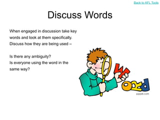 Back to AFL Tools



                     Discuss Words
When engaged in discussion take key
words and look at them specifically.
Discuss how they are being used –


Is there any ambiguity?
Is everyone using the word in the
same way?
 