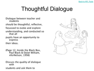 Back to AFL Tools



             Thoughtful Dialogue
Dialogue between teacher and
   students
should be thoughtful, reﬂective,
focussed to evoke and explore
understanding, and conducted so
   that all
pupils have an opportunity to
   express
their ideas.

(Page 12, Inside the Black Box,
   Paul Black & Dylan William,
   nferNelson, 1998)

Discuss the quality of dialogue
   with
students and ask them to
 