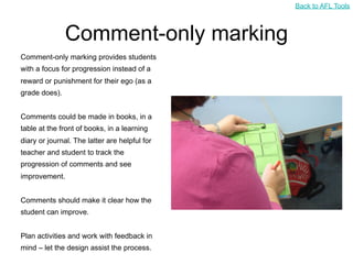 Back to AFL Tools



               Comment-only marking
Comment-only marking provides students
with a focus for progression instead of a
reward or punishment for their ego (as a
grade does).


Comments could be made in books, in a
table at the front of books, in a learning
diary or journal. The latter are helpful for
teacher and student to track the
progression of comments and see
improvement.


Comments should make it clear how the
student can improve.


Plan activities and work with feedback in
mind – let the design assist the process.
 