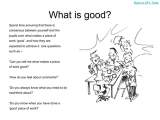 Back to AFL Tools



                            What is good?
Spend time ensuring that there is
consensus between yourself and the
pupils over what makes a piece of
work ‘good’, and how they are
expected to achieve it. Use questions
such as –


‘Can you tell me what makes a piece
of work good?’


‘How do you feel about comments?’


‘Do you always know what you need to do
next/think about?’


‘Do you know when you have done a
‘good’ piece of work?’
 