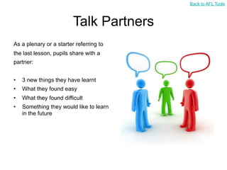 Back to AFL Tools



                         Talk Partners
As a plenary or a starter referring to
the last lesson, pupils share with a
partner:


•   3 new things they have learnt
•   What they found easy
•   What they found difficult
•   Something they would like to learn
    in the future
 
