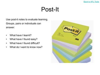 Back to AFL Tools



                                   Post-It
Use post-it notes to evaluate learning.
Groups, pairs or individuals can
answer:


•   What have I learnt?
•   What have I found easy?
•   What have I found difficult?
•   What do I want to know now?
 