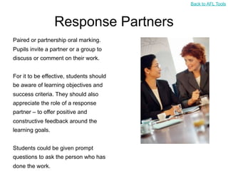 Back to AFL Tools



                  Response Partners
Paired or partnership oral marking.
Pupils invite a partner or a group to
discuss or comment on their work.


For it to be effective, students should
be aware of learning objectives and
success criteria. They should also
appreciate the role of a response
partner – to offer positive and
constructive feedback around the
learning goals.


Students could be given prompt
questions to ask the person who has
done the work.
 