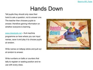 Back to AFL Tools



                               Hands Down
Tell pupils they should only raise their
hand to ask a question, not to answer one.
The teacher then chooses pupils to
answer, therefore gaining information on
whether everyone is learning.


www.classtools.net – fruit machine
programme on here where you can input
names, save it and play it to choose pupils
at random.


Write names on lollipop sticks and pull out
at random to answer.


Write numbers on balls or counters that
tally to register or seating position and re-
use with every class.
 
