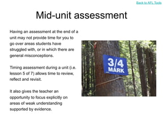 Back to AFL Tools



               Mid-unit assessment
Having an assessment at the end of a
unit may not provide time for you to
go over areas students have
struggled with, or in which there are
general misconceptions.

Timing assessment during a unit (i.e.
lesson 5 of 7) allows time to review,
reflect and revisit.

It also gives the teacher an
opportunity to focus explicitly on
areas of weak understanding
supported by evidence.
 