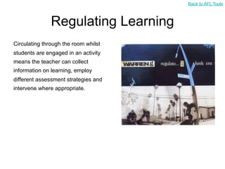 Back to AFL Tools



               Regulating Learning
Circulating through the room whilst
students are engaged in an activity
means the teacher can collect
information on learning, employ
different assessment strategies and
intervene where appropriate.
 