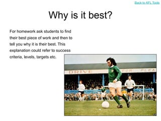 Back to AFL Tools



                        Why is it best?
For homework ask students to find
their best piece of work and then to
tell you why it is their best. This
explanation could refer to success
criteria, levels, targets etc.
 