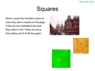 Back to AFL Tools



                                Squares
When a pupil has finished a piece of
work they draw a square on the page.
If they do not understand the work
they colour it red, if they are so-so
then yellow and if A-OK the green.
 
