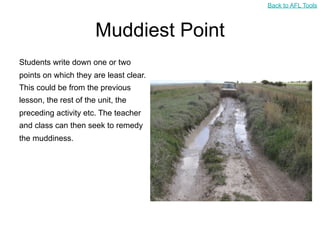 Back to AFL Tools



                       Muddiest Point
Students write down one or two
points on which they are least clear.
This could be from the previous
lesson, the rest of the unit, the
preceding activity etc. The teacher
and class can then seek to remedy
the muddiness.
 