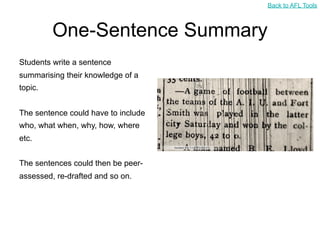 Back to AFL Tools



         One-Sentence Summary
Students write a sentence
summarising their knowledge of a
topic.


The sentence could have to include
who, what when, why, how, where
etc.


The sentences could then be peer-
assessed, re-drafted and so on.
 