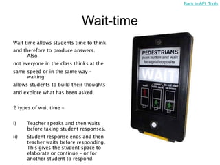 Back to AFL Tools



                             Wait-time
Wait time allows students time to think
and therefore to produce answers.
      Also,
not everyone in the class thinks at the
same speed or in the same way –
     waiting
allows students to build their thoughts
and explore what has been asked.


2 types of wait time –


i)    Teacher speaks and then waits
      before taking student responses.
ii)   Student response ends and then
      teacher waits before responding.
      This gives the student space to
      elaborate or continue – or for
      another student to respond.
 